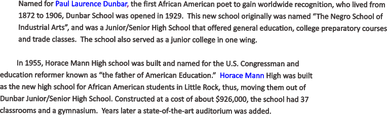 Named for Paul Laurence Dunbar, the first African American poet to gain worldwide recognition, who lived from 1872 to 1906, Dunbar School was opened in 1929.  This new school originally was named “The Negro School of Industrial Arts”, and was a Junior/Senior High School that offered general education, college preparatory courses and trade classes.  The school also served as a junior college in one wing.  In 1955, Horace Mann High school was built and named for the U.S. Congressman and education reformer known as “the father of American Education.”  Horace Mann High was built as the new high school for African American students in Little Rock, thus, moving them out of Dunbar Junior/Senior High School. Constructed at a cost of about $926,000, the school had 37 classrooms and a gymnasium.  Years later a state-of-the-art auditorium was added.